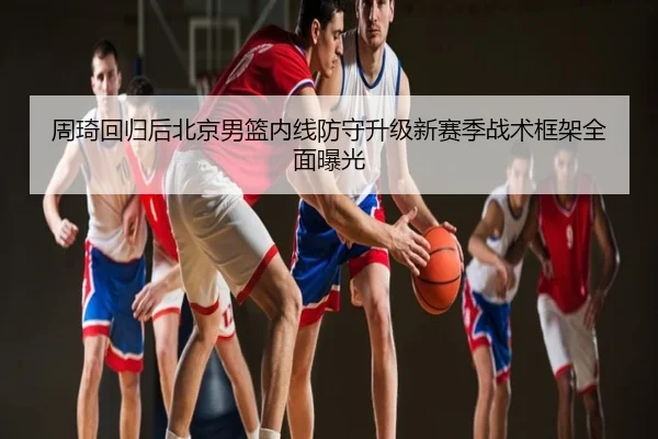 周琦回归后北京男篮内线防守升级新赛季战术框架全面曝光