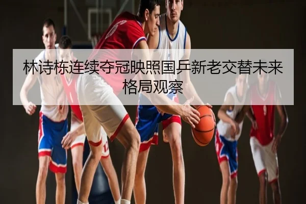 林诗栋连续夺冠映照国乒新老交替未来格局观察