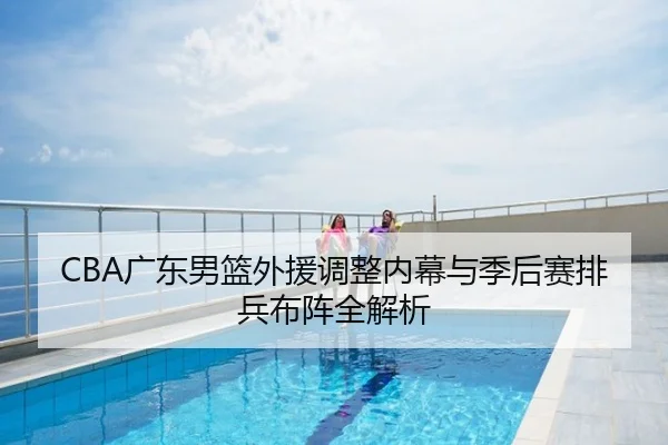 CBA广东男篮外援调整内幕与季后赛排兵布阵全解析