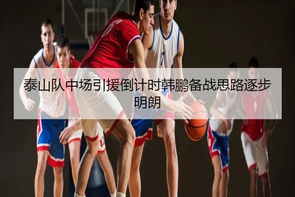泰山队中场引援倒计时韩鹏备战思路逐步明朗