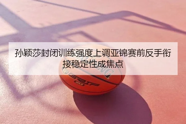 孙颖莎封闭训练强度上调亚锦赛前反手衔接稳定性成焦点