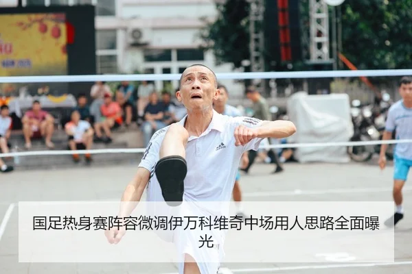 国足热身赛阵容微调伊万科维奇中场用人思路全面曝光