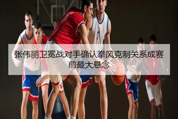 张伟丽卫冕战对手确认拳风克制关系成赛前最大悬念