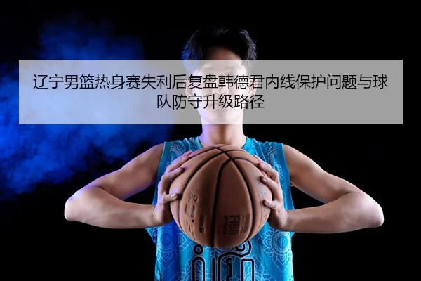 辽宁男篮热身赛失利后复盘韩德君内线保护问题与球队防守升级路径