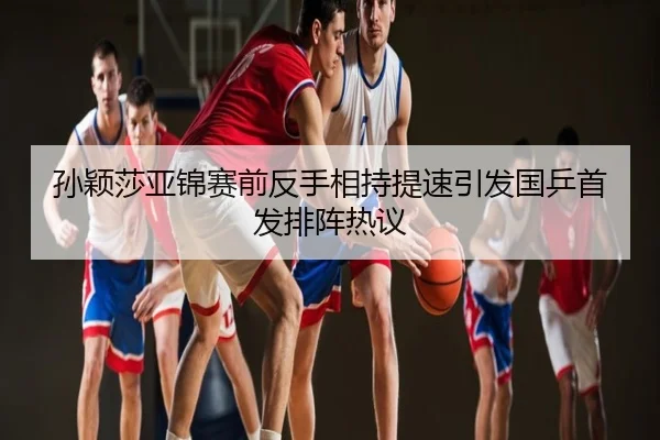 孙颖莎亚锦赛前反手相持提速引发国乒首发排阵热议