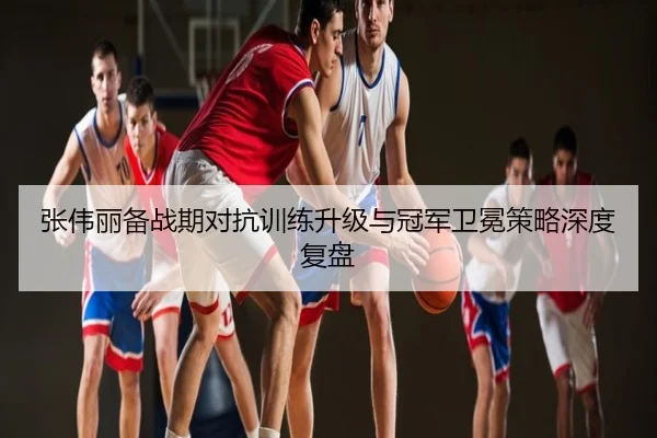 张伟丽备战期对抗训练升级与冠军卫冕策略深度复盘